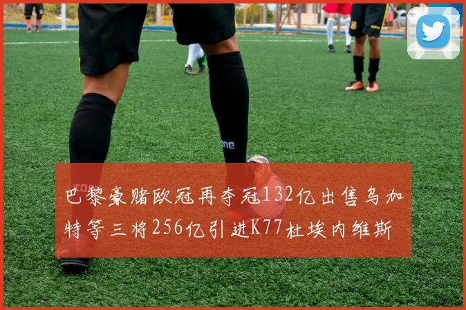 巴黎豪赌欧冠再夺冠132亿出售乌加特等三将256亿引进K77杜埃内维斯等五名新援