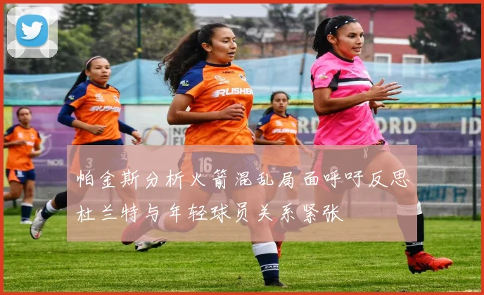 帕金斯分析火箭混乱局面呼吁反思杜兰特与年轻球员关系紧张