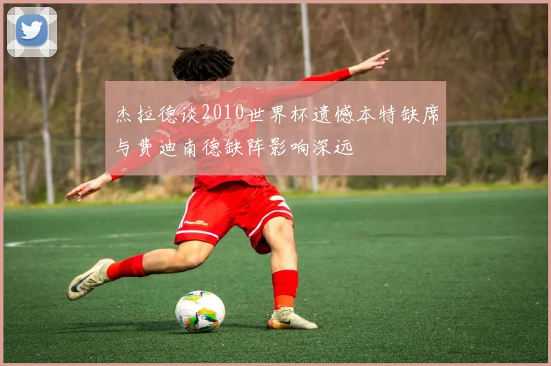杰拉德谈2010世界杯遗憾本特缺席与费迪南德缺阵影响深远