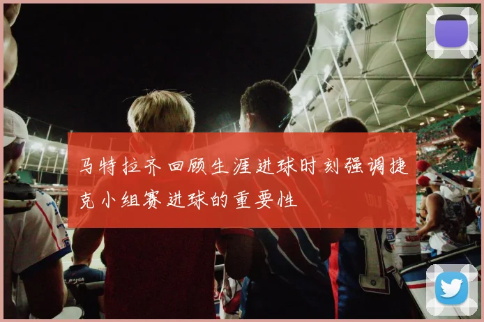 马特拉齐回顾生涯进球时刻强调捷克小组赛进球的重要性
