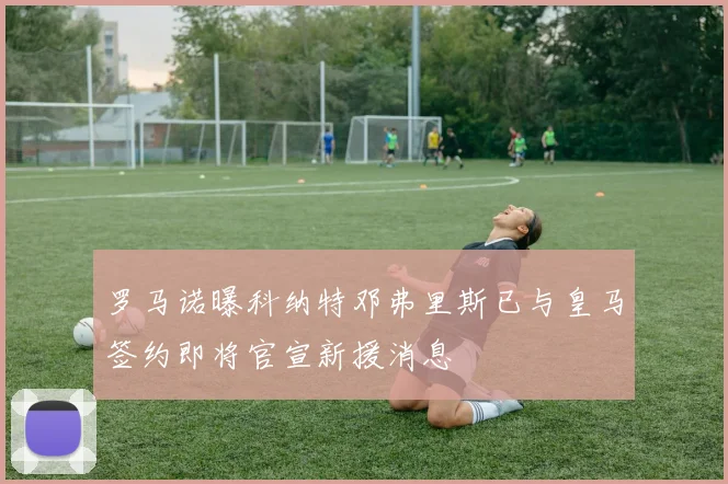 罗马诺曝科纳特邓弗里斯已与皇马签约即将官宣新援消息