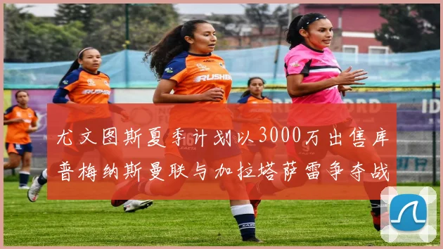 尤文图斯夏季计划以3000万出售库普梅纳斯曼联与加拉塔萨雷争夺战开启