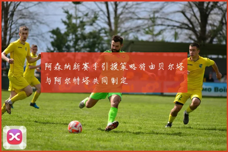 阿森纳新赛季引援策略将由贝尔塔与阿尔特塔共同制定