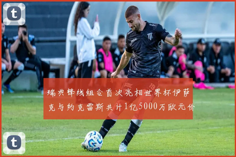 瑞典锋线组合首次亮相世界杯伊萨克与约克雷斯共计1亿5000万欧元价值