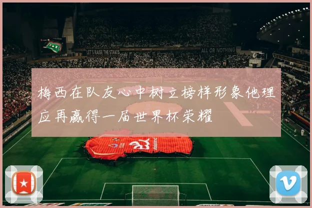 梅西在队友心中树立榜样形象他理应再赢得一届世界杯荣耀