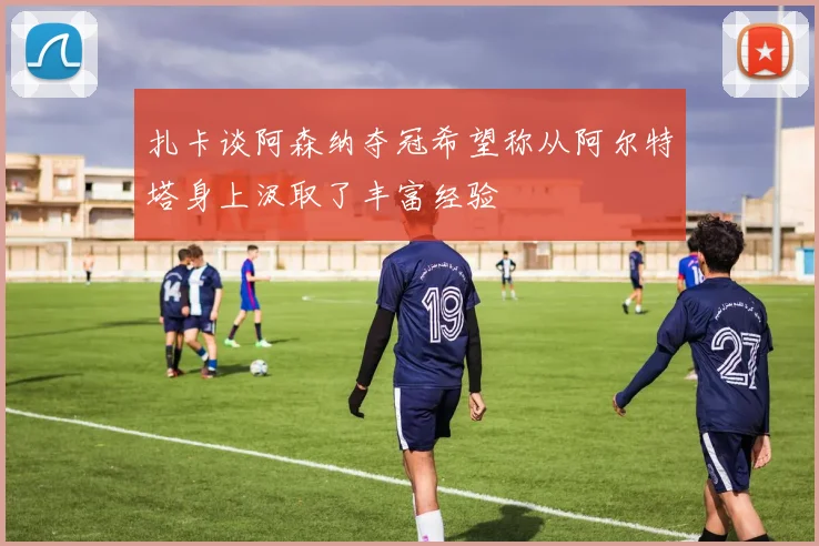 扎卡谈阿森纳夺冠希望称从阿尔特塔身上汲取了丰富经验