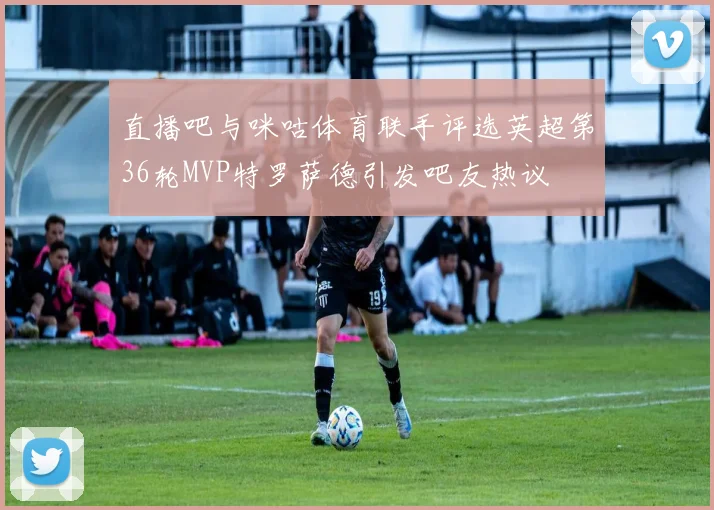 直播吧与咪咕体育联手评选英超第36轮MVP特罗萨德引发吧友热议