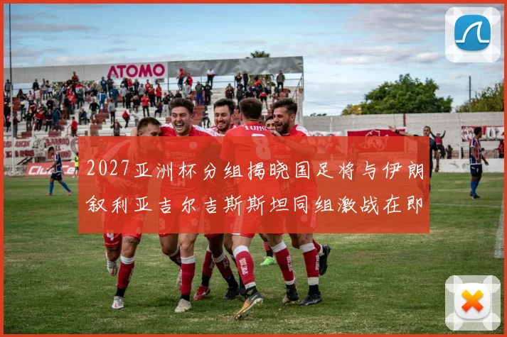 2027亚洲杯分组揭晓国足将与伊朗叙利亚吉尔吉斯斯坦同组激战在即