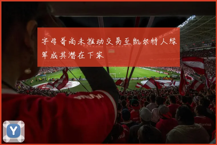 字母哥尚未推动交易至凯尔特人绿军成其潜在下家
