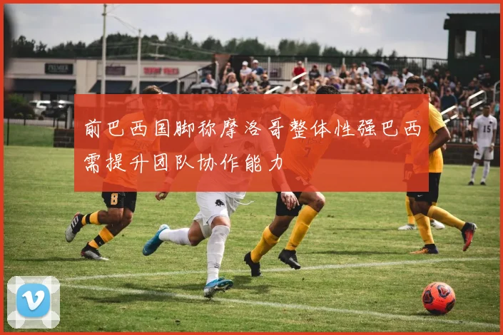 前巴西国脚称摩洛哥整体性强巴西需提升团队协作能力