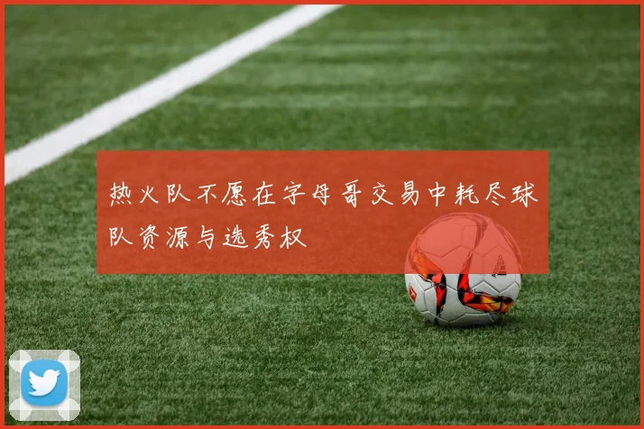 热火队不愿在字母哥交易中耗尽球队资源与选秀权