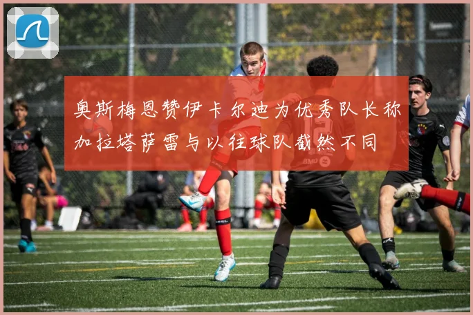 奥斯梅恩赞伊卡尔迪为优秀队长称加拉塔萨雷与以往球队截然不同