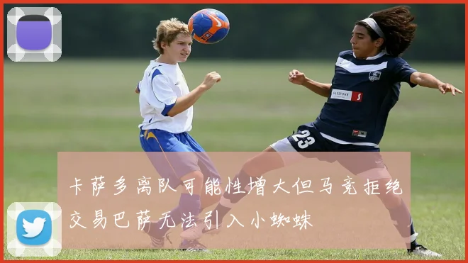 卡萨多离队可能性增大但马竞拒绝交易巴萨无法引入小蜘蛛